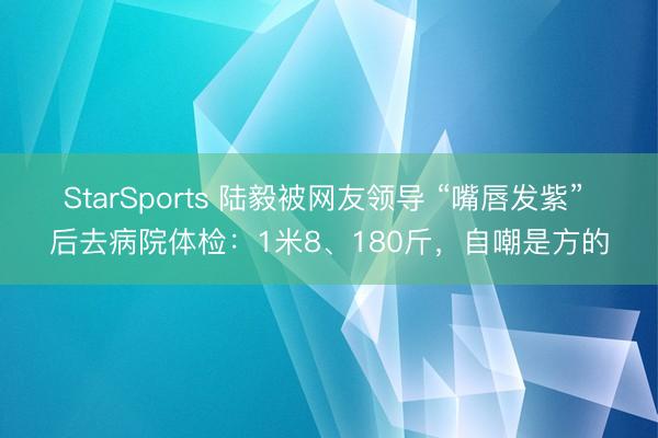 StarSports 陆毅被网友领导 “嘴唇发紫” 后去病院体检：1米8、180斤，自嘲是方的