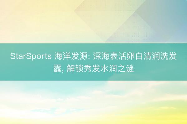 StarSports 海洋发源: 深海表活卵白清润洗发露， 解锁秀发水润之谜