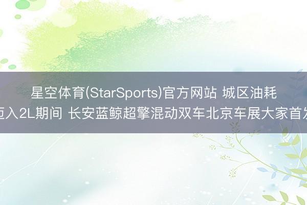 星空体育(StarSports)官方网站 城区油耗迈入2L期间 长安蓝鲸超擎混动双车北京车展大家首发
