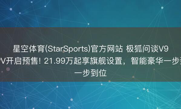 星空体育(StarSports)官方网站 极狐问谈V9 MPV开启预售! 21.99万起享旗舰设置，智能豪华一步到位