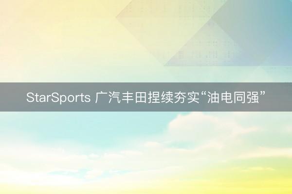 StarSports 广汽丰田捏续夯实“油电同强”