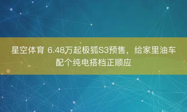 星空体育 6.48万起极狐S3预售，给家里油车配个纯电搭档正顺应