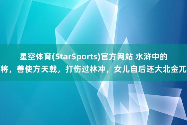 星空体育(StarSports)官方网站 水浒中的女将，善使方天戟，打伤过林冲，女儿自后还大北金兀术