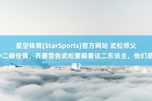 星空体育(StarSports)官方网站 武松师父和孙二娘佳偶,齐要警告武松要躲着这二东谈主,他们是谁?