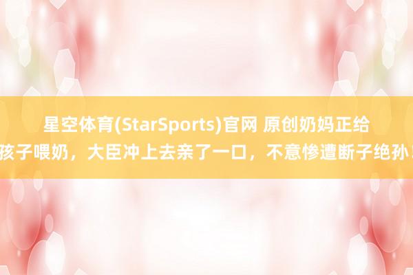 星空体育(StarSports)官网 原创奶妈正给孩子喂奶，大臣冲上去亲了一口，不意惨遭断子绝孙！
