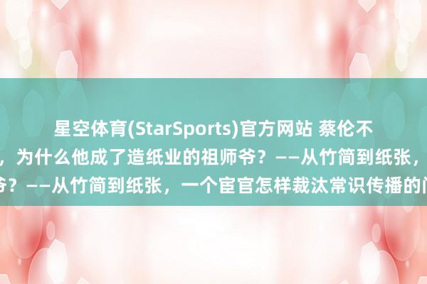 星空体育(StarSports)官方网站 蔡伦不是第一个发明纸的东说念主，为什么他成了造纸业的祖师爷？——从竹简到纸张，一个宦官怎样裁汰常识传播的门槛