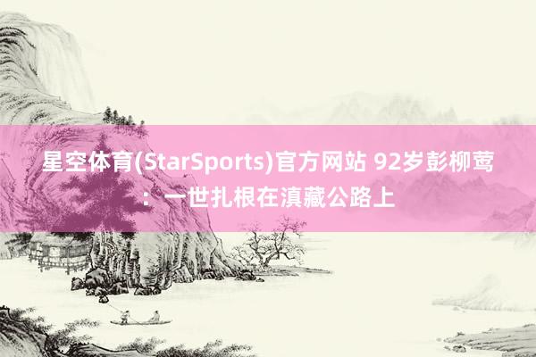 星空体育(StarSports)官方网站 92岁彭柳莺:一世扎根在滇藏公路上