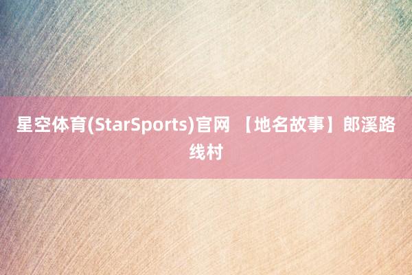 星空体育(StarSports)官网 【地名故事】郎溪路线村