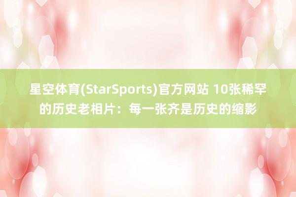 星空体育(StarSports)官方网站 10张稀罕的历史老相片:每一张齐是历史的缩影