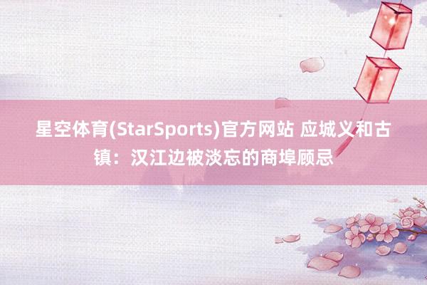 星空体育(StarSports)官方网站 应城义和古镇：汉江边被淡忘的商埠顾忌