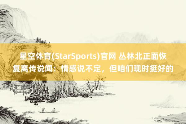 星空体育(StarSports)官网 丛林北正面恢复离传说闻：情感说不定，但咱们现时挺好的