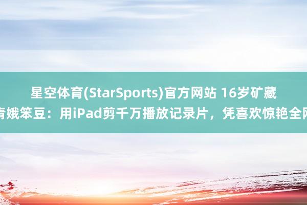 星空体育(StarSports)官方网站 16岁矿藏青娥笨豆:用iPad剪千万播放记录片,凭喜欢惊艳全网