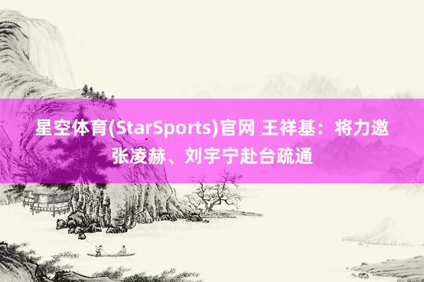 星空体育(StarSports)官网 王祥基：将力邀张凌赫、刘宇宁赴台疏通