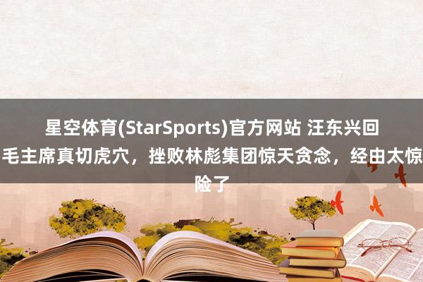 星空体育(StarSports)官方网站 汪东兴回忆：毛主席真切虎穴，挫败林彪集团惊天贪念，经由太惊险了