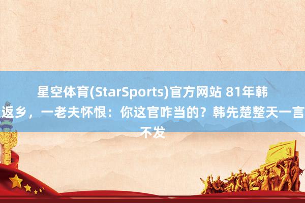 星空体育(StarSports)官方网站 81年韩先楚返乡，一老夫怀恨：你这官咋当的？韩先楚整天一言不发