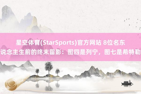 星空体育(StarSports)官方网站 8位名东说念主生前的终末留影：图四是列宁，图七是希特勒