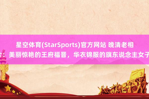 星空体育(StarSports)官方网站 晚清老相片：美丽惊艳的王府福晋，华衣锦服的旗东说念主女子！