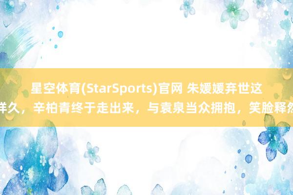 星空体育(StarSports)官网 朱媛媛弃世这样久，辛柏青终于走出来，与袁泉当众拥抱，笑脸释然