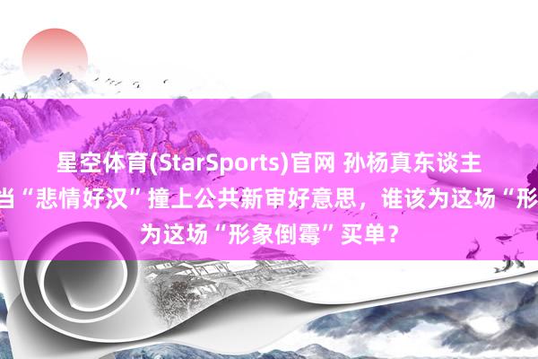 星空体育(StarSports)官网 孙杨真东谈主秀翻车背后：当“悲情好汉”撞上公共新审好意思，谁该为这场“形象倒霉”买单？