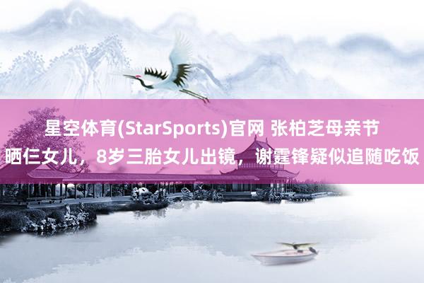 星空体育(StarSports)官网 张柏芝母亲节晒仨女儿,8岁三胎女儿出镜,谢霆锋疑似追随吃饭