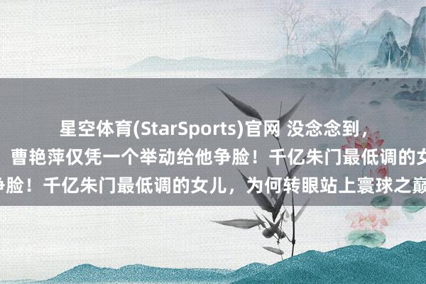 星空体育(StarSports)官网 没念念到，曹德旺卸任董事长刚六个月，曹艳萍仅凭一个举动给他争脸！千亿朱门最低调的女儿，为何转眼站上寰球之巅？