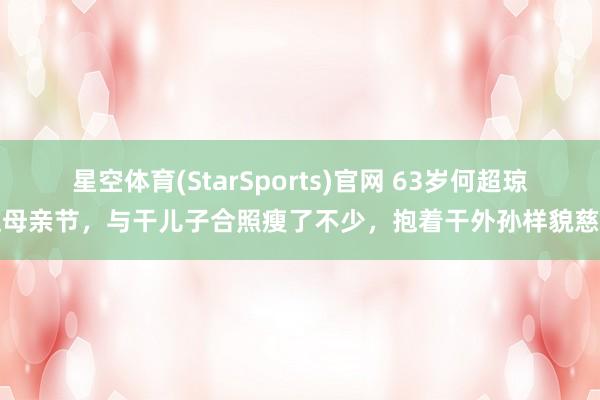 星空体育(StarSports)官网 63岁何超琼过母亲节,与干儿子合照瘦了不少,抱着干外孙样貌慈蔼