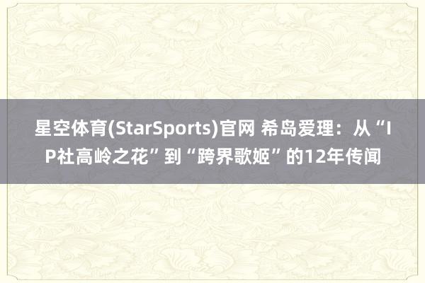 星空体育(StarSports)官网 希岛爱理：从“IP社高岭之花”到“跨界歌姬”的12年传闻