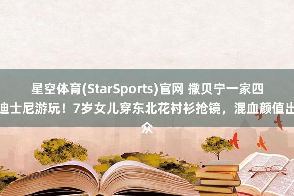 星空体育(StarSports)官网 撒贝宁一家四口迪士尼游玩！7岁女儿穿东北花衬衫抢镜，混血颜值出众