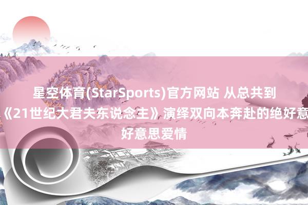 星空体育(StarSports)官方网站 从总共到糟跶！《21世纪大君夫东说念主》演绎双向本奔赴的绝好意思爱情