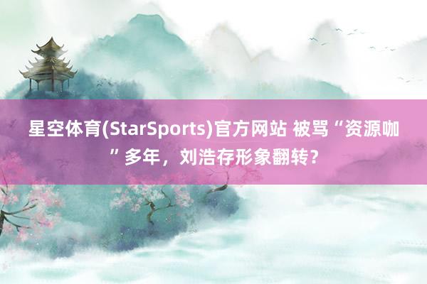 星空体育(StarSports)官方网站 被骂“资源咖”多年，刘浩存形象翻转？