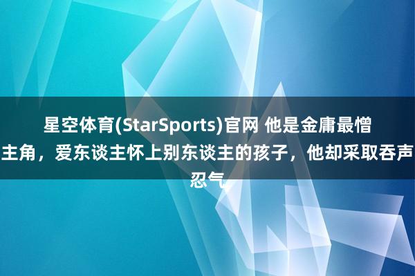 星空体育(StarSports)官网 他是金庸最憎恨的主角，爱东谈主怀上别东谈主的孩子，他却采取吞声忍气