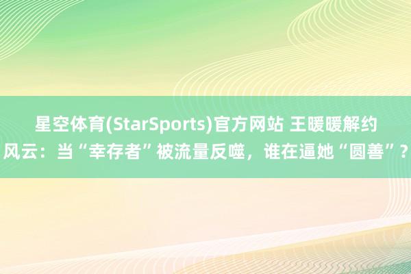 星空体育(StarSports)官方网站 王暖暖解约风云：当“幸存者”被流量反噬，谁在逼她“圆善”？