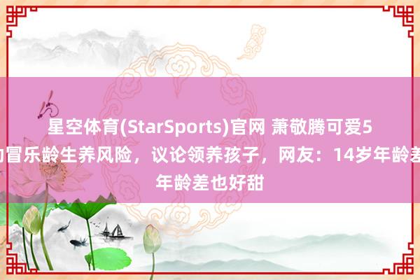 星空体育(StarSports)官网 萧敬腾可爱52岁内助冒乐龄生养风险，议论领养孩子，网友：14岁年龄差也好甜