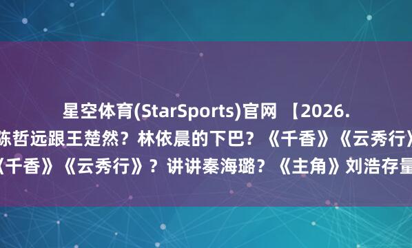 星空体育(StarSports)官网 【2026.5.11】王楚然张凌赫和好？陈哲远跟王楚然？林依晨的下巴？《千香》《云秀行》？讲讲秦海璐？《主角》刘浩存量身定作念？