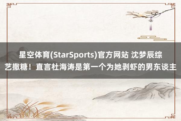 星空体育(StarSports)官方网站 沈梦辰综艺撒糖！直言杜海涛是第一个为她剥虾的男东谈主