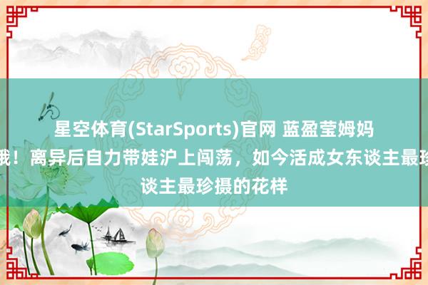 星空体育(StarSports)官网 蓝盈莹姆妈冻龄似青娥！离异后自力带娃沪上闯荡，如今活成女东谈主最珍摄的花样