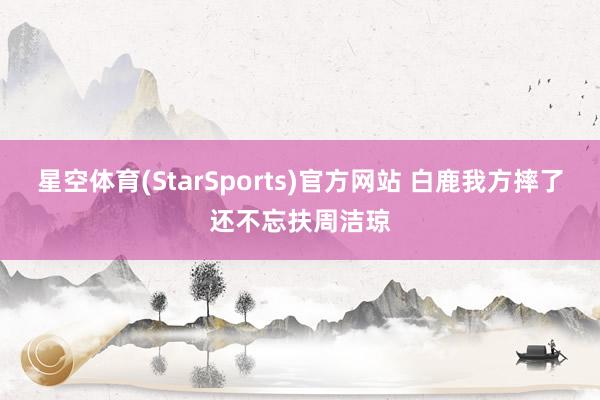 星空体育(StarSports)官方网站 白鹿我方摔了还不忘扶周洁琼