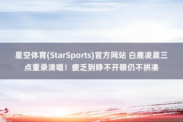 星空体育(StarSports)官方网站 白鹿凌晨三点重录清唱！疲乏到睁不开眼仍不拼凑