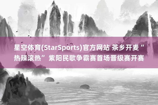 星空体育(StarSports)官方网站 茶乡开麦“热辣滚热” 紫阳民歌争霸赛首场晋级赛开赛