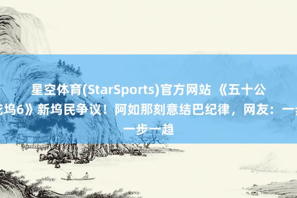 星空体育(StarSports)官方网站 《五十公里桃花坞6》新坞民争议！阿如那刻意结巴纪律，网友：一步一趋