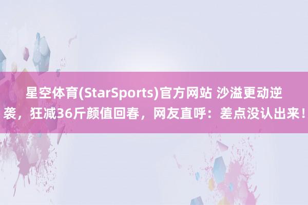 星空体育(StarSports)官方网站 沙溢更动逆袭，狂减36斤颜值回春，网友直呼：差点没认出来！