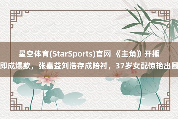 星空体育(StarSports)官网 《主角》开播即成爆款，张嘉益刘浩存成陪衬，37岁女配惊艳出圈