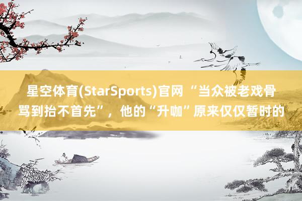 星空体育(StarSports)官网 “当众被老戏骨骂到抬不首先”，他的“升咖”原来仅仅暂时的