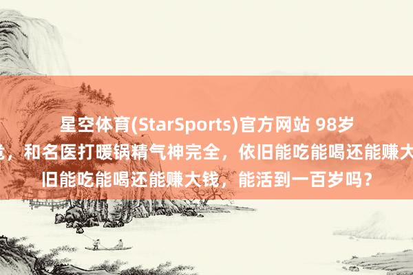 星空体育(StarSports)官方网站 98岁李嘉诚：岁首被传病危，和名医打暖锅精气神完全，依旧能吃能喝还能赚大钱，能活到一百岁吗？