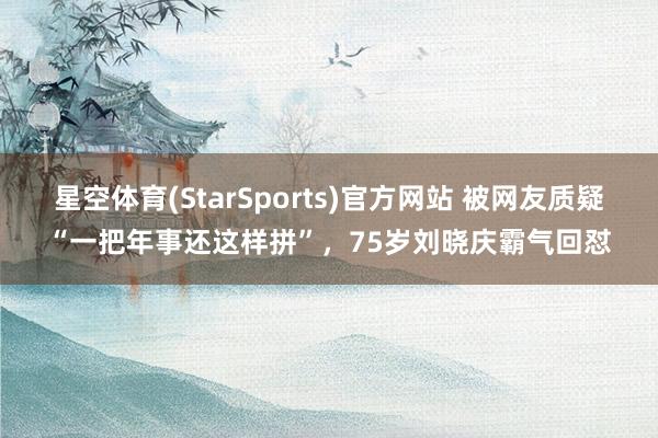 星空体育(StarSports)官方网站 被网友质疑“一把年事还这样拼”，75岁刘晓庆霸气回怼