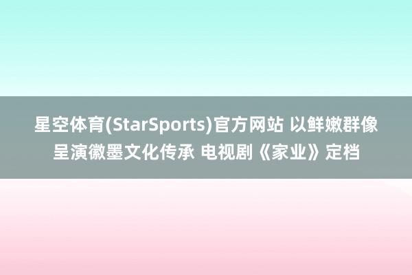 星空体育(StarSports)官方网站 以鲜嫩群像呈演徽墨文化传承 电视剧《家业》定档
