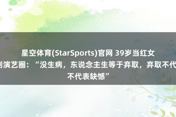 星空体育(StarSports)官网 39岁当红女演员暂别演艺圈：“没生病，东说念主生等于弃取，弃取不代表缺憾”