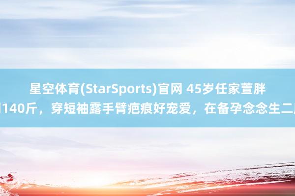 星空体育(StarSports)官网 45岁任家萱胖到140斤，穿短袖露手臂疤痕好宠爱，在备孕念念生二胎