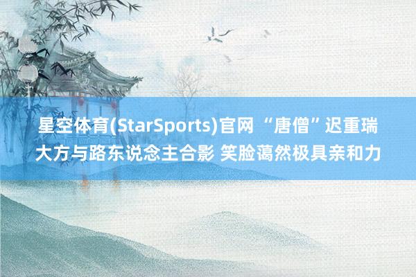 星空体育(StarSports)官网 “唐僧”迟重瑞大方与路东说念主合影 笑脸蔼然极具亲和力
