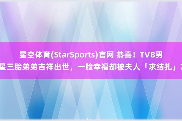 星空体育(StarSports)官网 恭喜！TVB男星三胎弟弟吉祥出世，一脸幸福却被夫人「求结扎」？